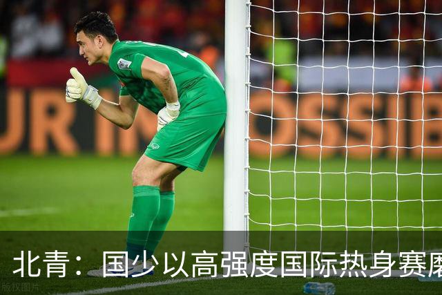 北青：国少以高强度国际热身赛磨合阵容，全力备战U17世界杯