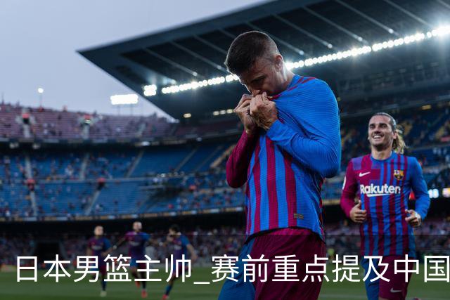 日本男篮主帅 赛前重点提及中国队一人，不是杨瀚森 也不是赵继伟！