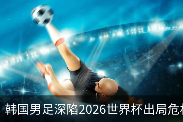 韩国男足深陷2026世界杯出局危机，韩媒直言事态“特级紧急”“堪称耻辱”